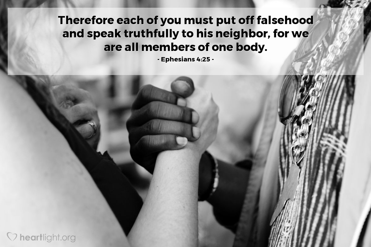 Ephesians 4:25 | Therefore each of you must put off falsehood and speak truthfully to his neighbor, for we are all members of one body.