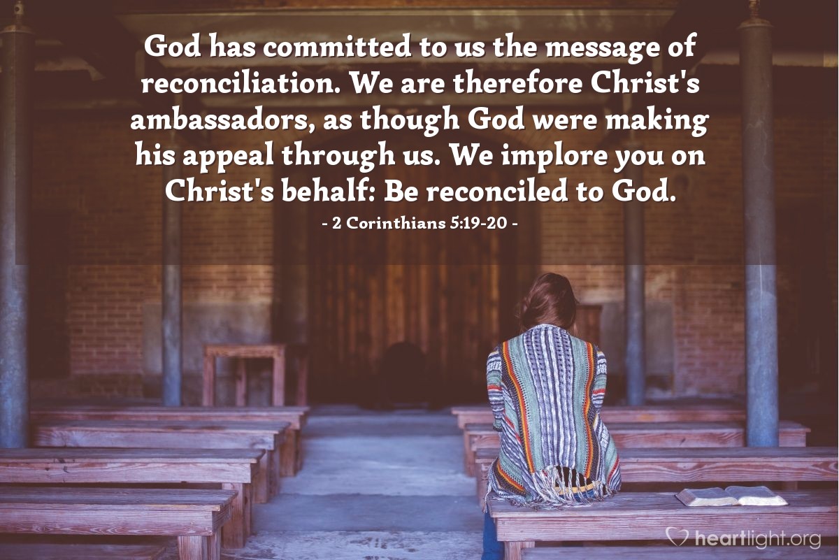 Illustration of 2 Corinthians 5:19-20 — God has committed to us the message of reconciliation. We are therefore Christ's ambassadors, as though God were making his appeal through us. We implore you on Christ's behalf: Be reconciled to God.