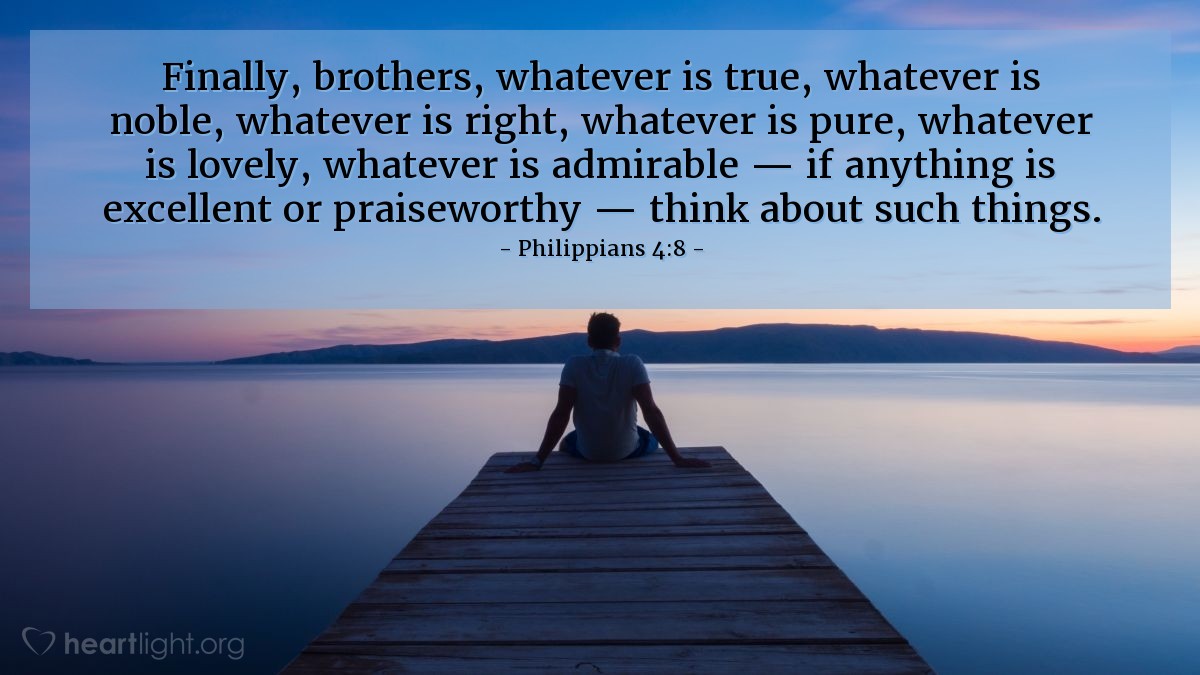 Philippians 4:8 | Finally, brothers, whatever is true, whatever is noble, whatever is right, whatever is pure, whatever is lovely, whatever is admirable — if anything is excellent or praiseworthy — think about such things.