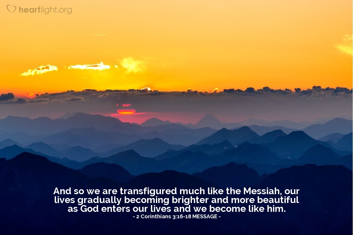 Illustration of 2 Corinthians 3:16-18 MESSAGE —  And so we are transfigured much like the Messiah, our lives gradually becoming brighter and more beautiful as God enters our lives and we become like him.