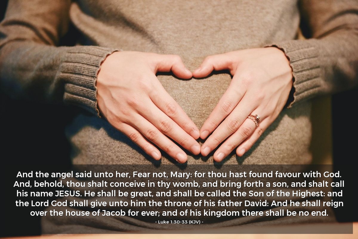 Illustration of Luke 1:30-33 (KJV) — And the angel said unto her, Fear not, Mary: for thou hast found favour with God. And, behold, thou shalt conceive in thy womb, and bring forth a son, and shalt call his name JESUS. He shall be great, and shall be called the Son of the Highest: and the Lord God shall give unto him the throne of his father David: And he shall reign over the house of Jacob for ever; and of his kingdom there shall be no end.