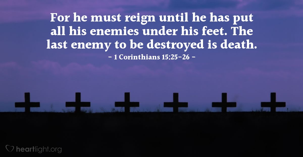 1 Corinthians 15:25-26 | For he must reign until he has put all his enemies under his feet. The last enemy to be destroyed is death.