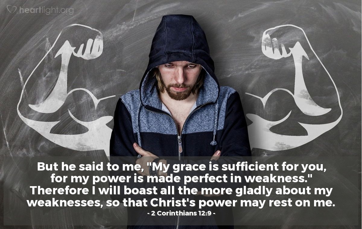 2 Corinthians 12:9 | But he said to me, "My grace is sufficient for you, for my power is made perfect in weakness." Therefore I will boast all the more gladly about my weaknesses, so that Christ's power may rest on me.