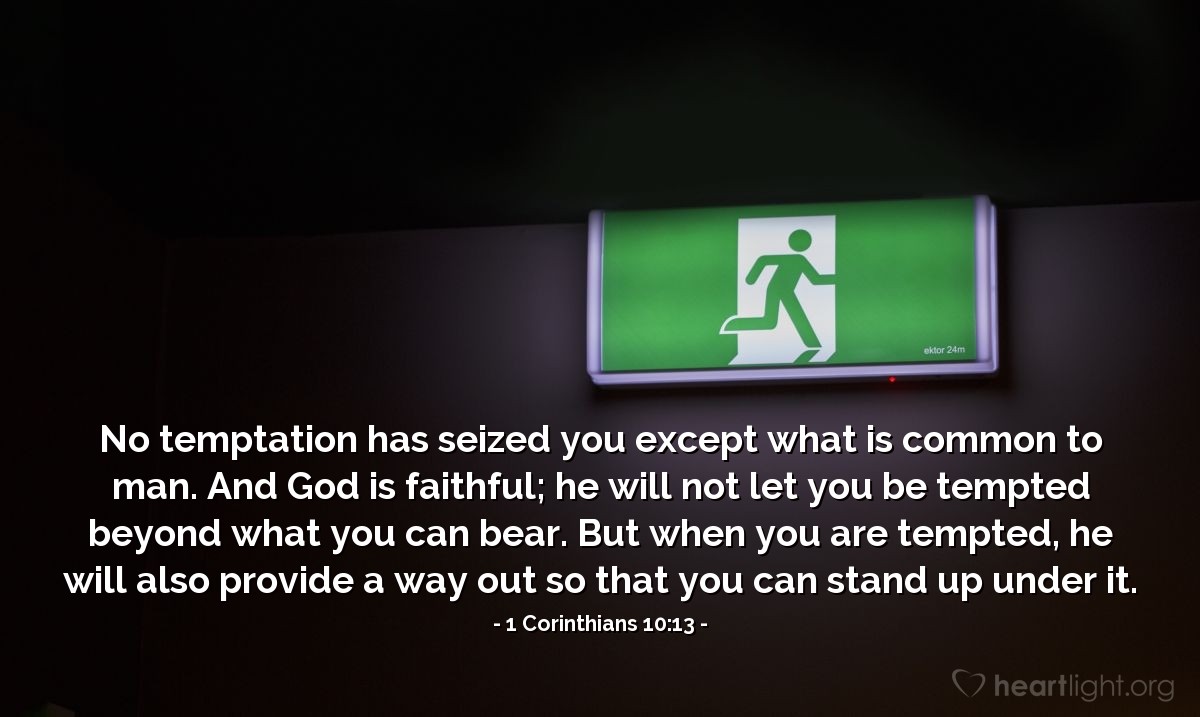 1a. de Corintios 10:13 | No les ha tocado ninguna tentación que no sea común a los hombres; y fiel es Dios, que no permitirá que sean tentados más allá de lo que puedan soportar, sino que con la tentación proveerá también la vía de escape, a fin de que puedan resistirla.