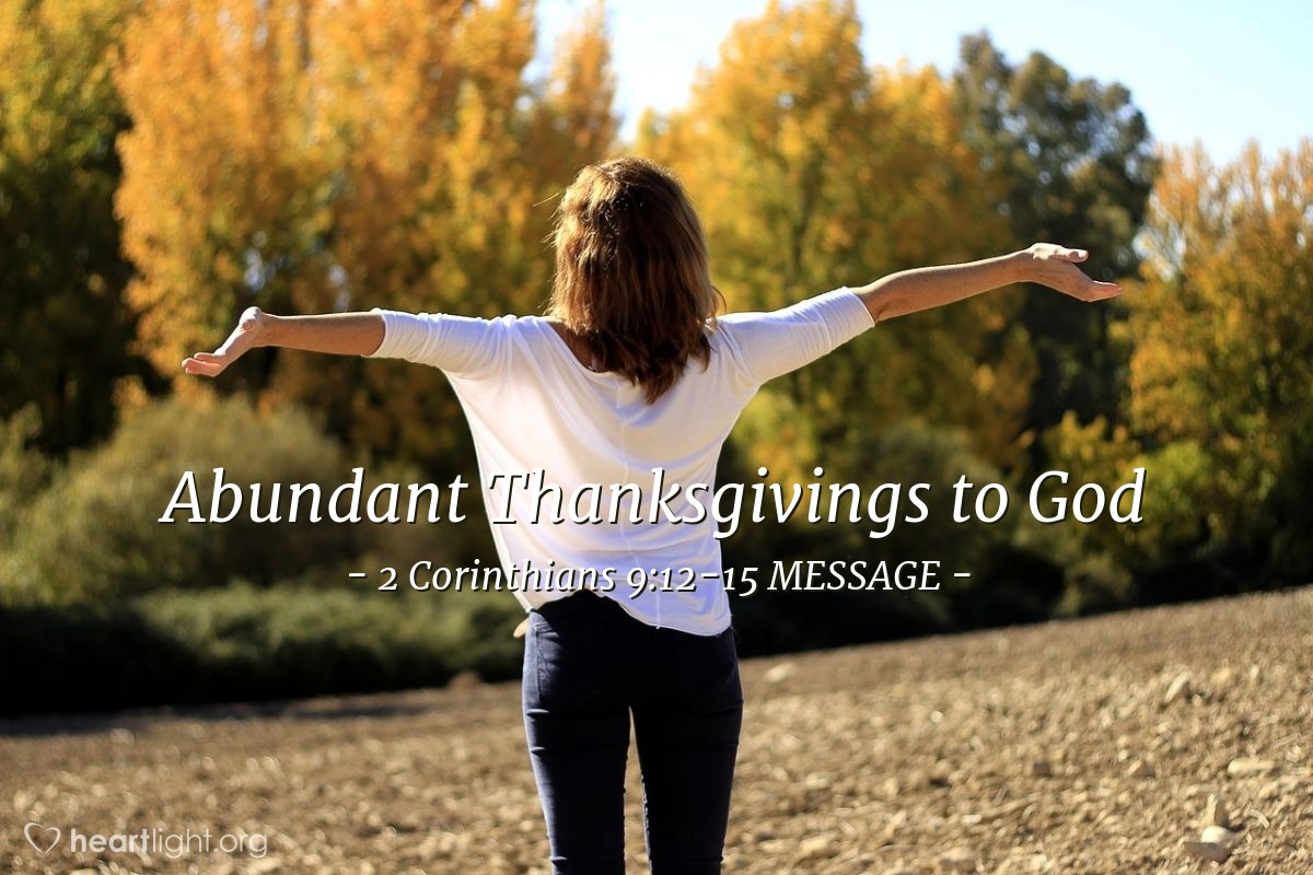 Illustration of 2 Corinthians 9:12-15 MESSAGE — Carrying out this social relief work involves far more than helping meet the bare needs of poor Christians. It also produces abundant and bountiful thanksgivings to God. This relief offering is a prod to live at your very best, showing your gratitude to God by being openly obedient to the plain meaning of the Message of Christ. You show your gratitude through your generous offerings to your needy brothers and sisters, and really toward everyone. Meanwhile, moved by the extravagance of God in your lives, they'll respond by praying for you in passionate intercession for whatever you need. Thank God for this gift, his gift. No language can praise it enough!