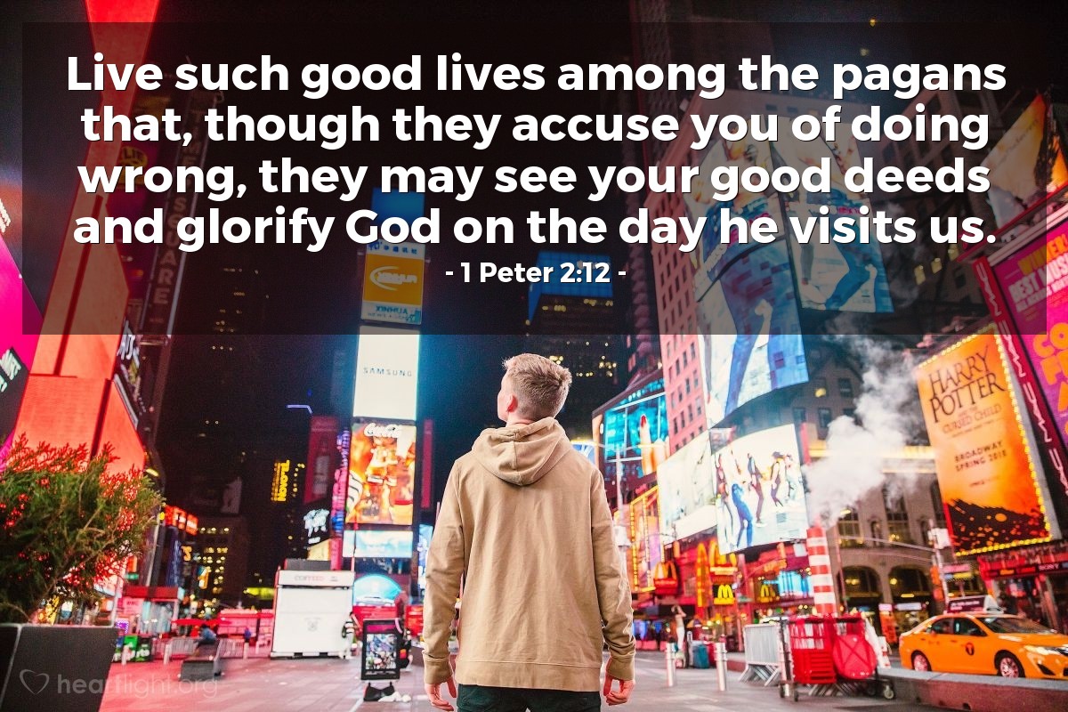 1 Peter 2:12 | Live such good lives among the pagans that, though they accuse you of doing wrong, they may see your good deeds and glorify God on the day he visits us.