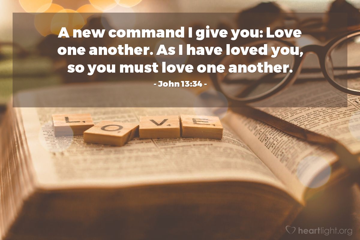 John 13:34 | A new command I give you: Love one another. As I have loved you, so you must love one another.