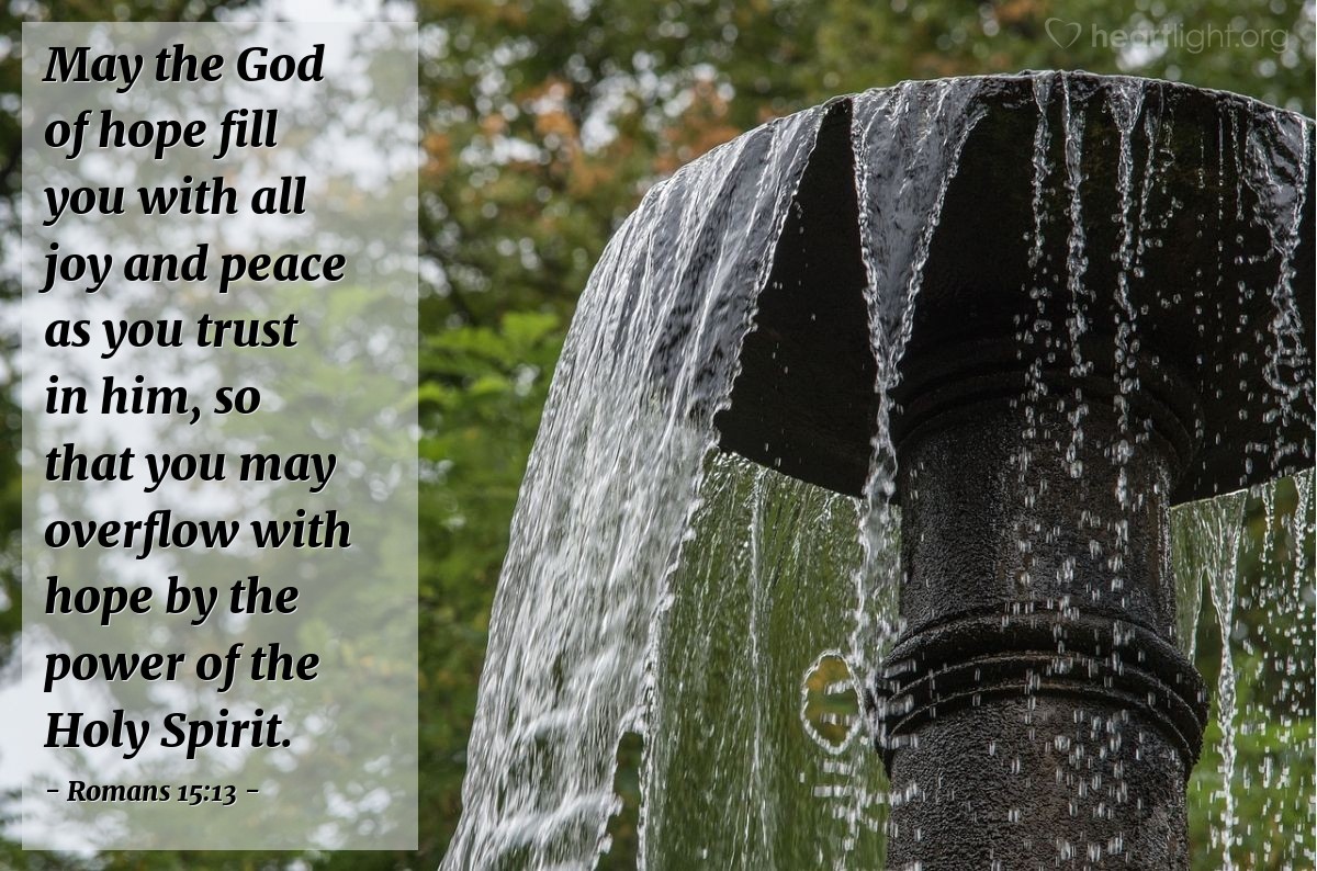 Romans 15:13 | May the God of hope fill you with all joy and peace as you trust in him, so that you may overflow with hope by the power of the Holy Spirit.