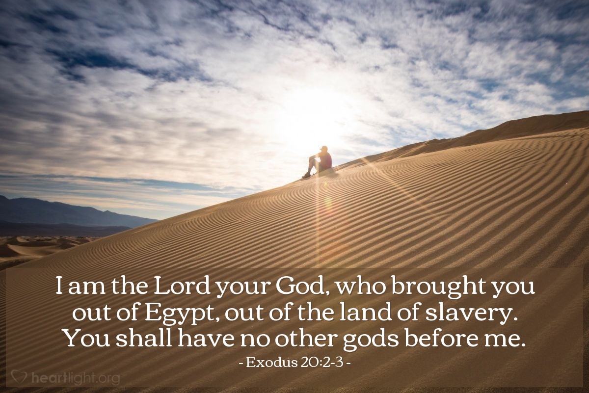 Exodus 20:2-3 | I am the Lord your God, who brought you out of Egypt, out of the land of slavery. You shall have no other gods before me.