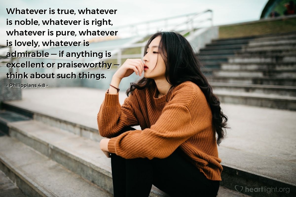 Philippians 4:8 | Whatever is true, whatever is noble, whatever is right, whatever is pure, whatever is lovely, whatever is admirable - if anything is excellent or praiseworthy - think about such things.