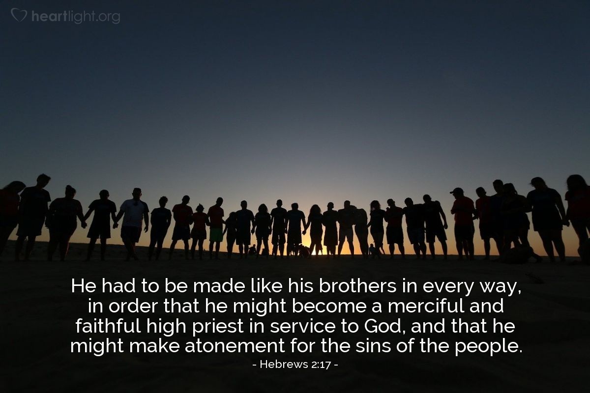 Hebrews 2:17 | [Jesus] had to be made like his brothers in every way, in order that he might become a merciful and faithful high priest in service to God, and that he might make atonement for the sins of the people.