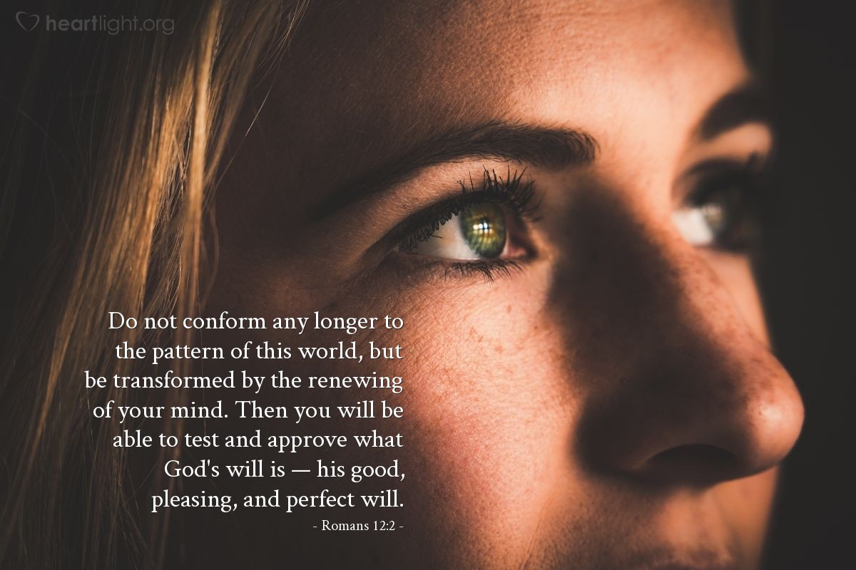 Romans 12:2 | Do not conform any longer to the pattern of this world, but be transformed by the renewing of your mind. Then you will be able to test and approve what God's will is — his good, pleasing, and perfect will.