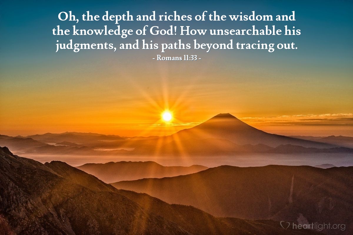 Romans 11:33 | Oh, the depth and riches of the wisdom and the knowledge of God! How unsearchable his judgments, and his paths beyond tracing out.