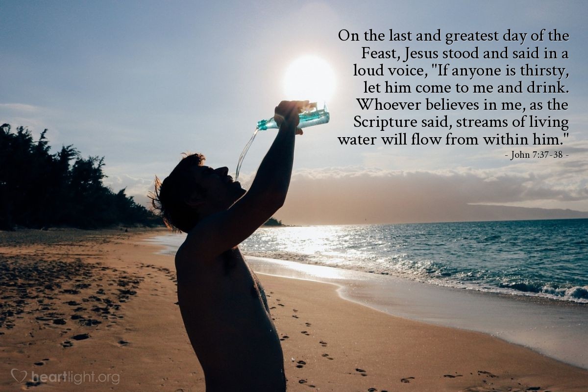 John 7:37-38 | On the last and greatest day of the Feast, Jesus stood and said in a loud voice, "If anyone is thirsty, let him come to me and drink. Whoever believes in me, as the Scripture said, streams of living water will flow from within him."