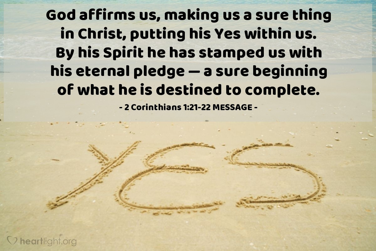 Illustration of 2 Corinthians 1:21-22 MESSAGE — God affirms us, making us a sure thing in Christ, putting his Yes within us. By his Spirit he has stamped us with his eternal pledge — a sure beginning of what he is destined to complete.