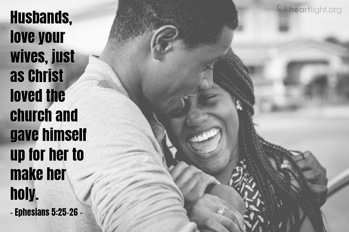 Ephesians 5:25-26 | Husbands, love your wives, just as Christ loved the church and gave himself up for her to make her holy.
