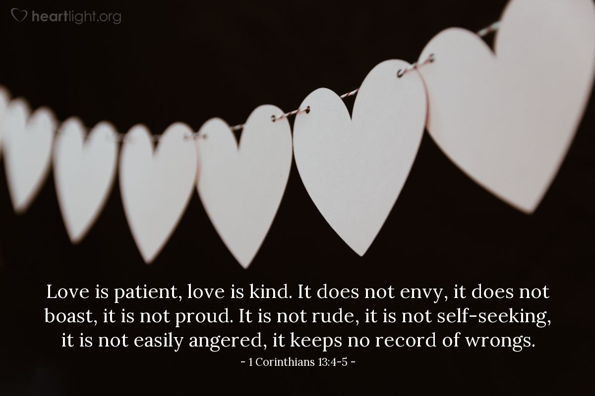 1 Corinthians 13:4-5 | Love is patient, love is kind. It does not envy, it does not boast, it is not proud. It is not rude, it is not self-seeking, it is not easily angered, it keeps no record of wrongs.