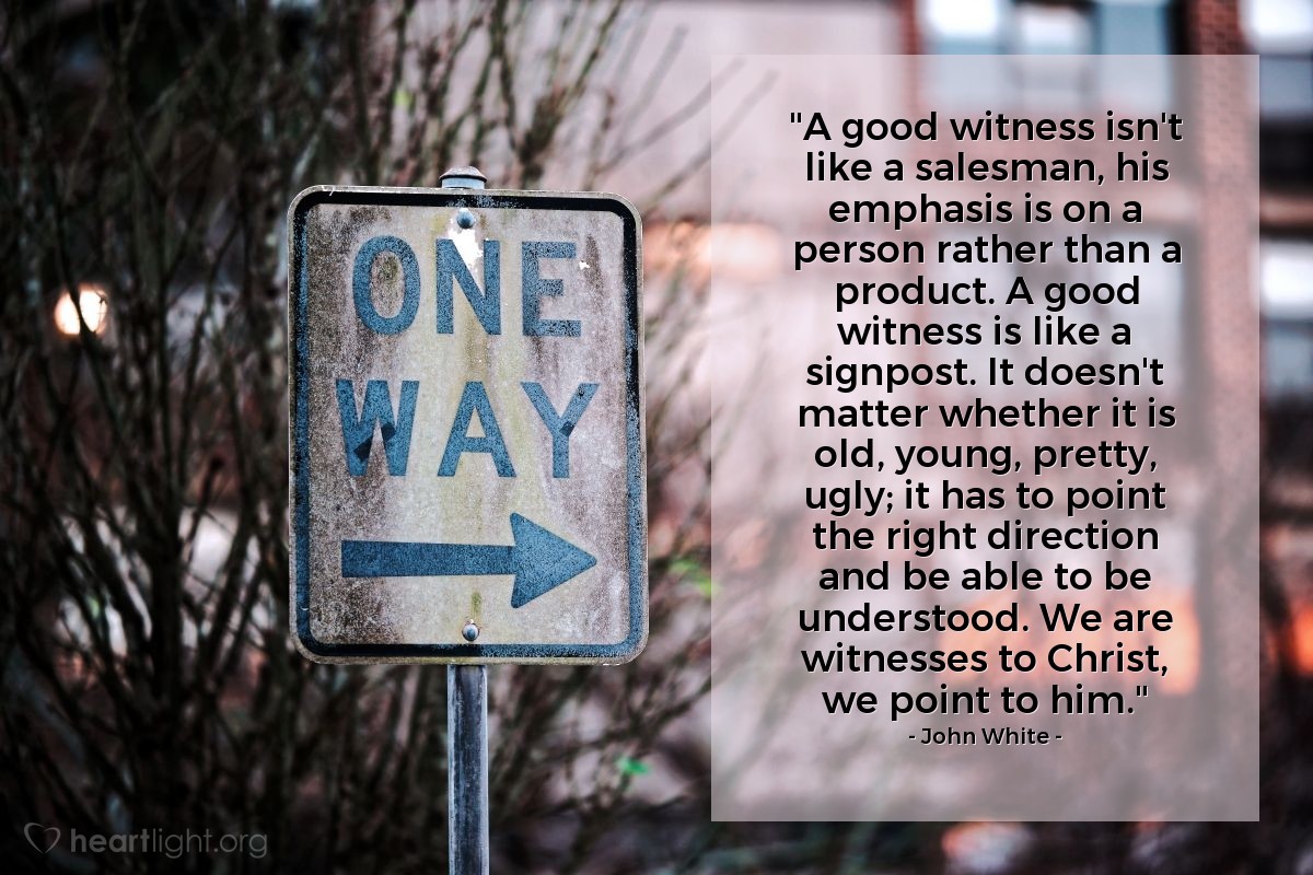 Illustration of John White — "A good witness isn't like a salesman, his emphasis is on a person rather than a product. A good witness is like a signpost. It doesn't matter whether it is old, young, pretty, ugly; it has to point the right direction and be able to be understood. We are witnesses to Christ, we point to him."