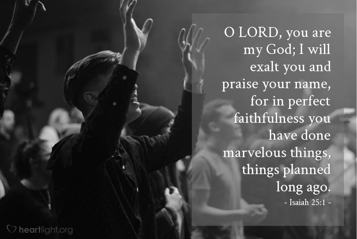 Isaiah 25:1 | O LORD, you are my God; I will exalt you and praise your name, for in perfect faithfulness you have done marvelous things, things planned long ago.