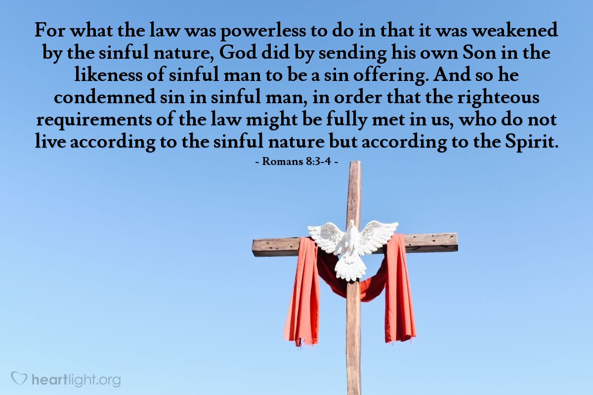 Illustration of Romans 8:3-4 — For what the law was powerless to do in that it was weakened by the sinful nature, God did by sending his own Son in the likeness of sinful man to be a sin offering. And so he condemned sin in sinful man, in order that the righteous requirements of the law might be fully met in us, who do not live according to the sinful nature but according to the Spirit.