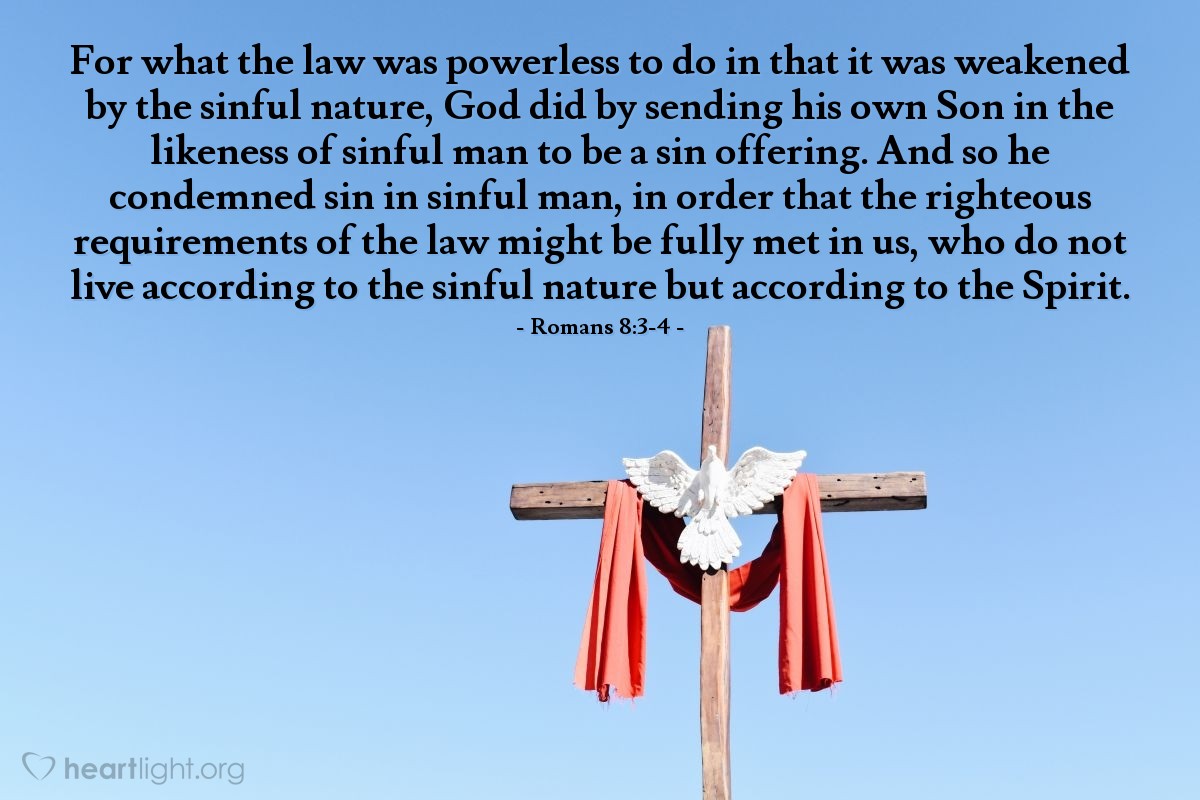 Romans 8:3-4 | For what the law was powerless to do in that it was weakened by the sinful nature, God did by sending his own Son in the likeness of sinful man to be a sin offering. And so he condemned sin in sinful man, in order that the righteous requirements of the law might be fully met in us, who do not live according to the sinful nature but according to the Spirit.