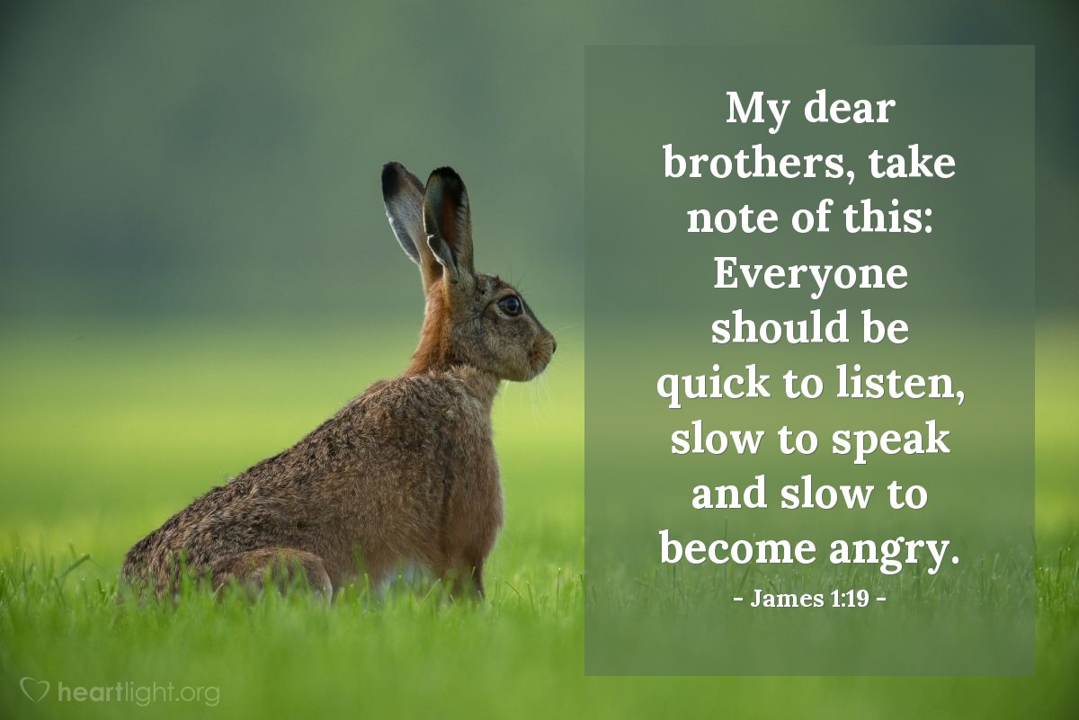 James 1:19 | My dear brothers, take note of this: Everyone should be quick to listen, slow to speak and slow to become angry.
