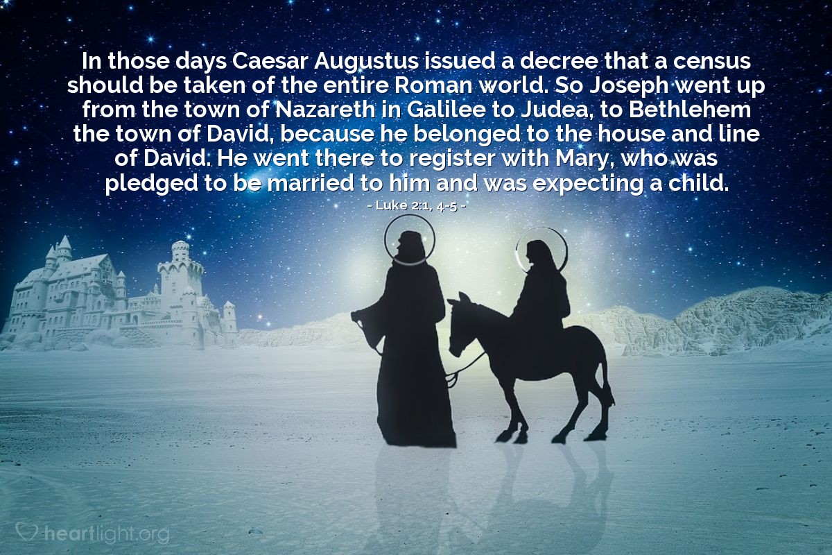 Luke 2:1, 4-5 | In those days Caesar Augustus issued a decree that a census should be taken of the entire Roman world. So Joseph went up from the town of Nazareth in Galilee to Judea, to Bethlehem the town of David, because he belonged to the house and line of David. He went there to register with Mary, who was pledged to be married to him and was expecting a child.