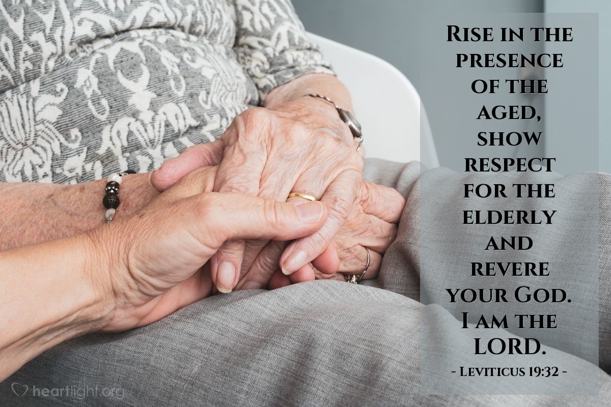 Leviticus 19:32 | Rise in the presence of the aged, show respect for the elderly and revere your God. I am the LORD.