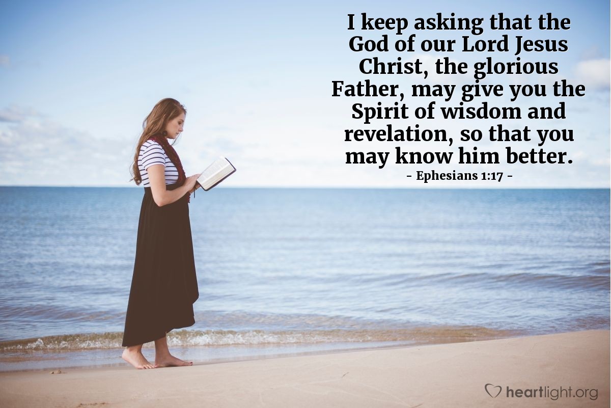 Ephesians 1:17 | I keep asking that the God of our Lord Jesus Christ, the glorious Father, may give you the Spirit of wisdom and revelation, so that you may know him better.