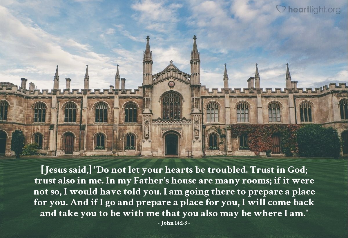 John 14:1-3 | [Jesus said,] "Do not let your hearts be troubled. Trust in God; trust also in me. In my Father's house are many rooms; if it were not so, I would have told you. I am going there to prepare a place for you. And if I go and prepare a place for you, I will come back and take you to be with me that you also may be where I am."