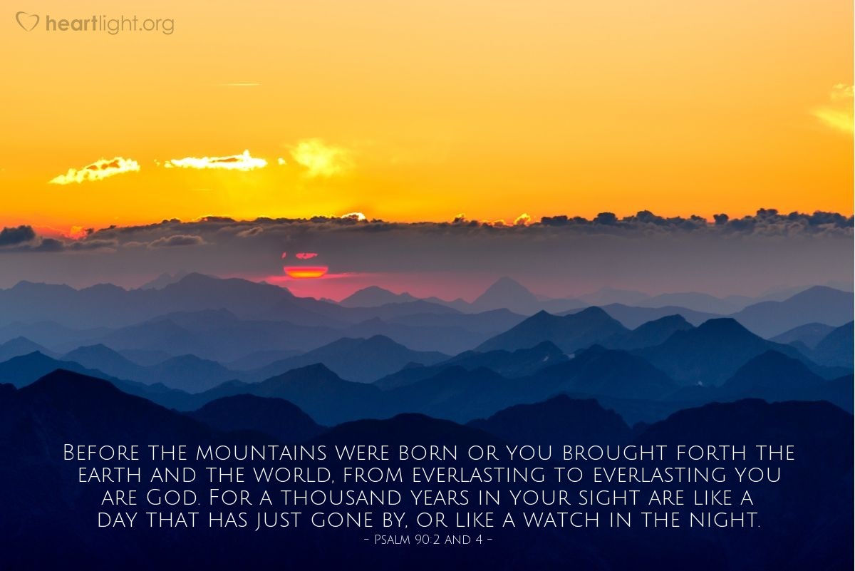 Psalm 90:2 and 4 | Before the mountains were born or you brought forth the earth and the world, from everlasting to everlasting you are God. For a thousand years in your sight are like a day that has just gone by, or like a watch in the night.