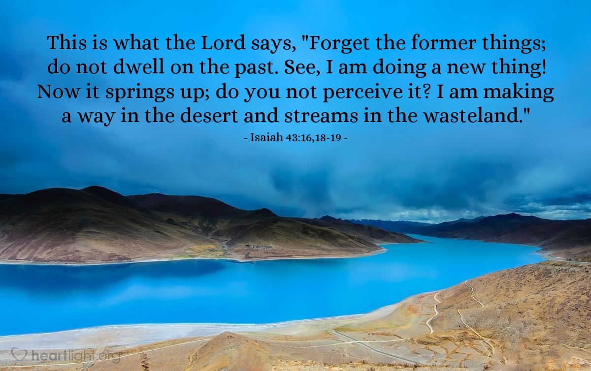Illustration of Isaiah 43:16,18-19 — This is what the Lord says, "Forget the former things; do not dwell on the past. See, I am doing a new thing! Now it springs up; do you not perceive it? I am making a way in the desert and streams in the wasteland."