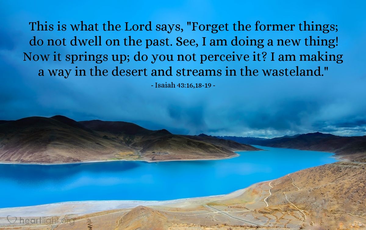 Isaiah 43:16,18-19 | This is what the Lord says, "Forget the former things; do not dwell on the past. See, I am doing a new thing! Now it springs up; do you not perceive it? I am making a way in the desert and streams in the wasteland."