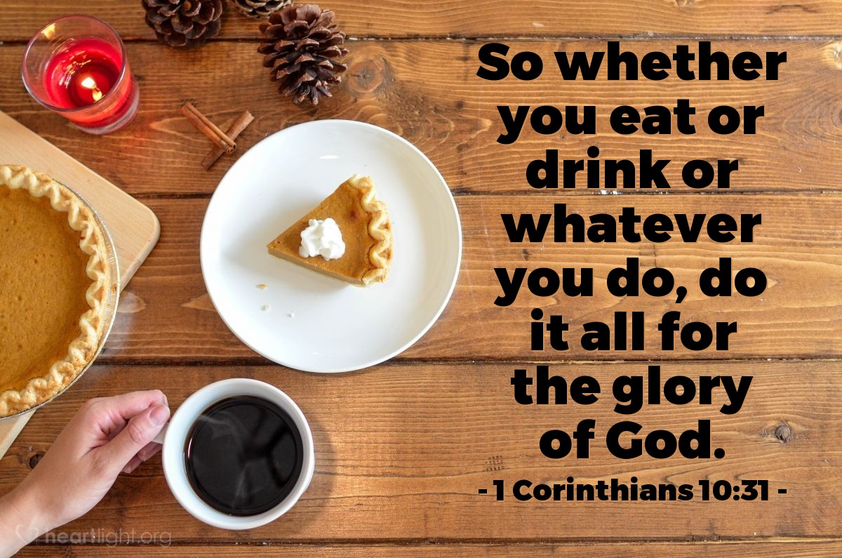 1 Corinthians 10:31 | So whether you eat or drink or whatever you do, do it all for the glory of God.