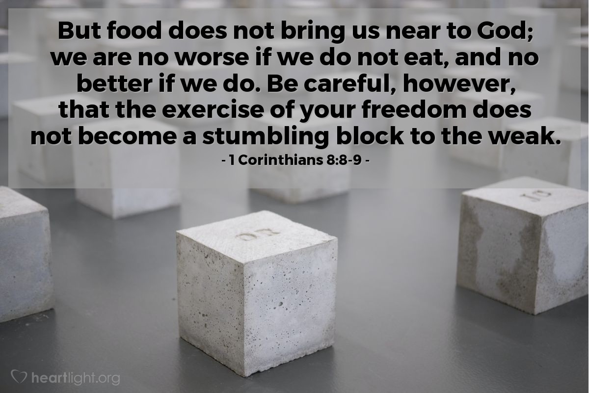 Illustration of 1 Corinthians 8:8-9 — But food does not bring us near to God; we are no worse if we do not eat, and no better if we do. Be careful, however, that the exercise of your freedom does not become a stumbling block to the weak.