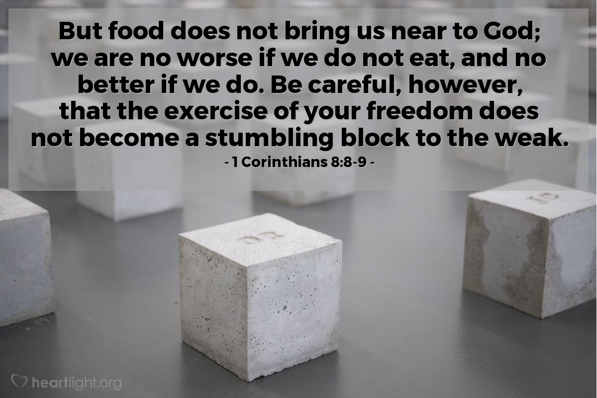 1a. de Corintios 8:8-9 | Pero la comida no nos recomendará a Dios, pues ni somos menos si no comemos, ni somos más si comemos. Mas tened cuidado, no sea que esta vuestra libertad de alguna manera se convierta en piedra de tropiezo para el débil.