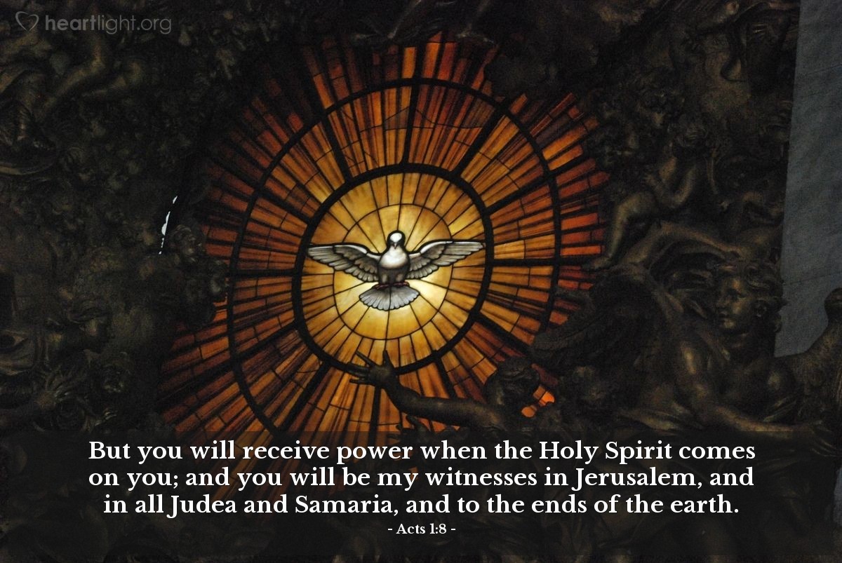 Acts 1:8 | But you will receive power when the Holy Spirit comes on you; and you will be my witnesses in Jerusalem, and in all Judea and Samaria, and to the ends of the earth.