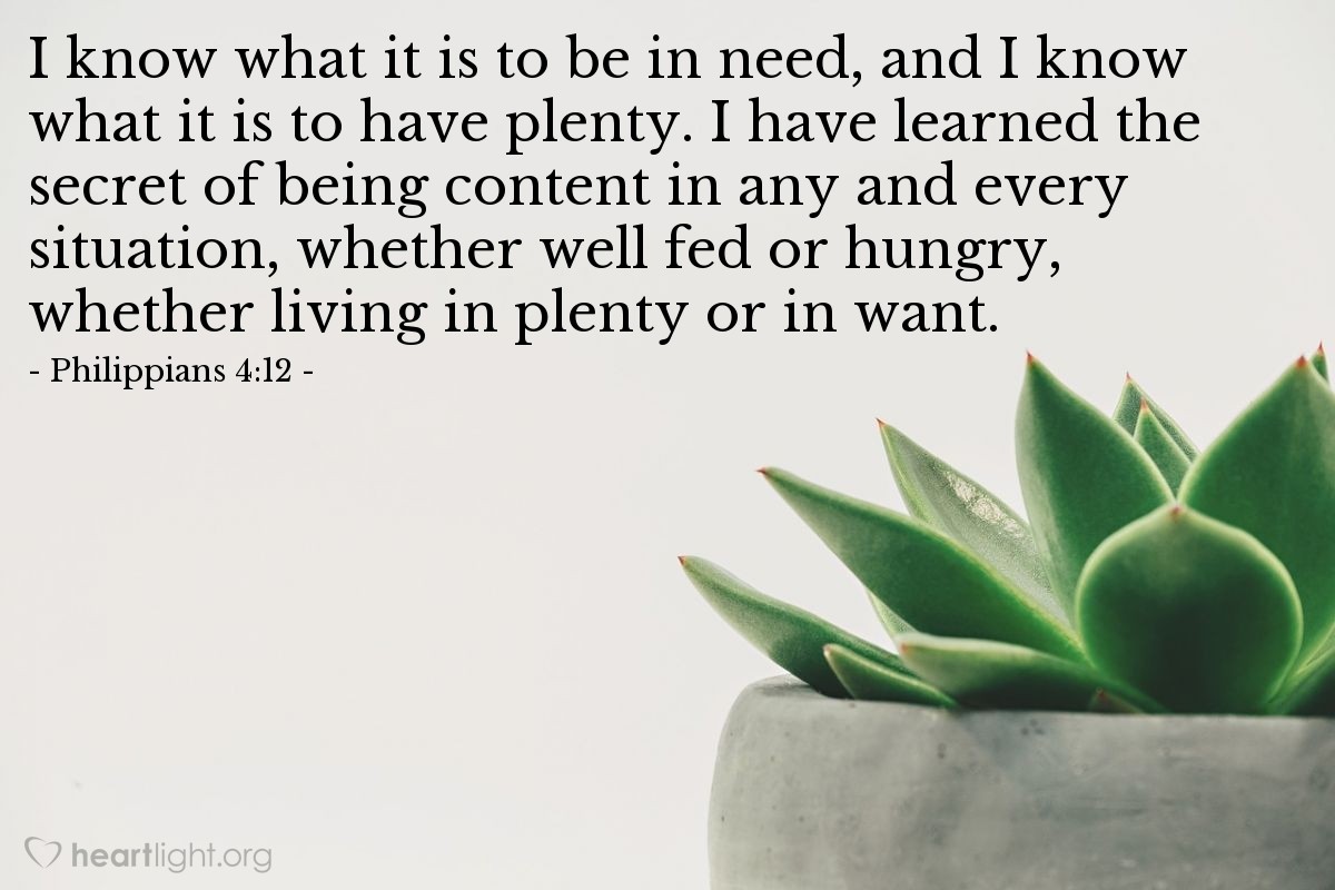 Philippians 4:12 | I know what it is to be in need, and I know what it is to have plenty. I have learned the secret of being content in any and every situation, whether well fed or hungry, whether living in plenty or in want.