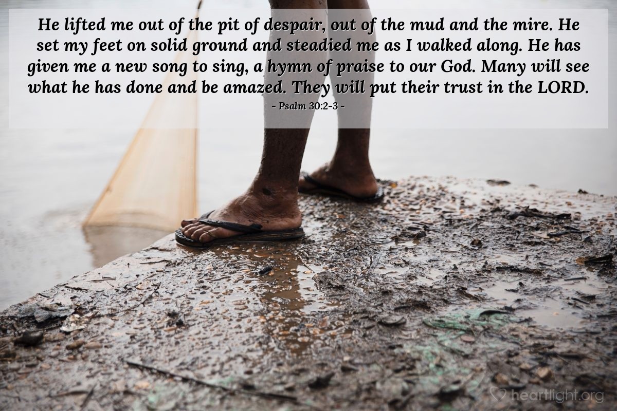 Illustration of Psalm 30:2-3 — He lifted me out of the pit of despair, out of the mud and the mire. He set my feet on solid ground and steadied me as I walked along. He has given me a new song to sing, a hymn of praise to our God. Many will see what he has done and be amazed. They will put their trust in the Lord.