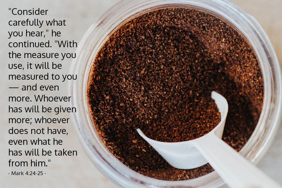 Mark 4:24-25 | "Consider carefully what you hear," [Jesus] continued. "With the measure you use, it will be measured to you — and even more. Whoever has will be given more; whoever does not have, even what he has will be taken from him."