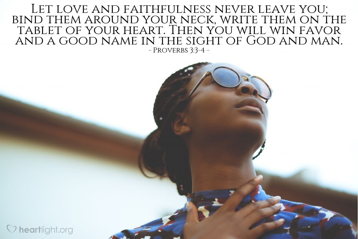 Proverbs 3:3-4 | Let love and faithfulness never leave you; bind them around your neck, write them on the tablet of your heart. Then you will win favor and a good name in the sight of God and man.