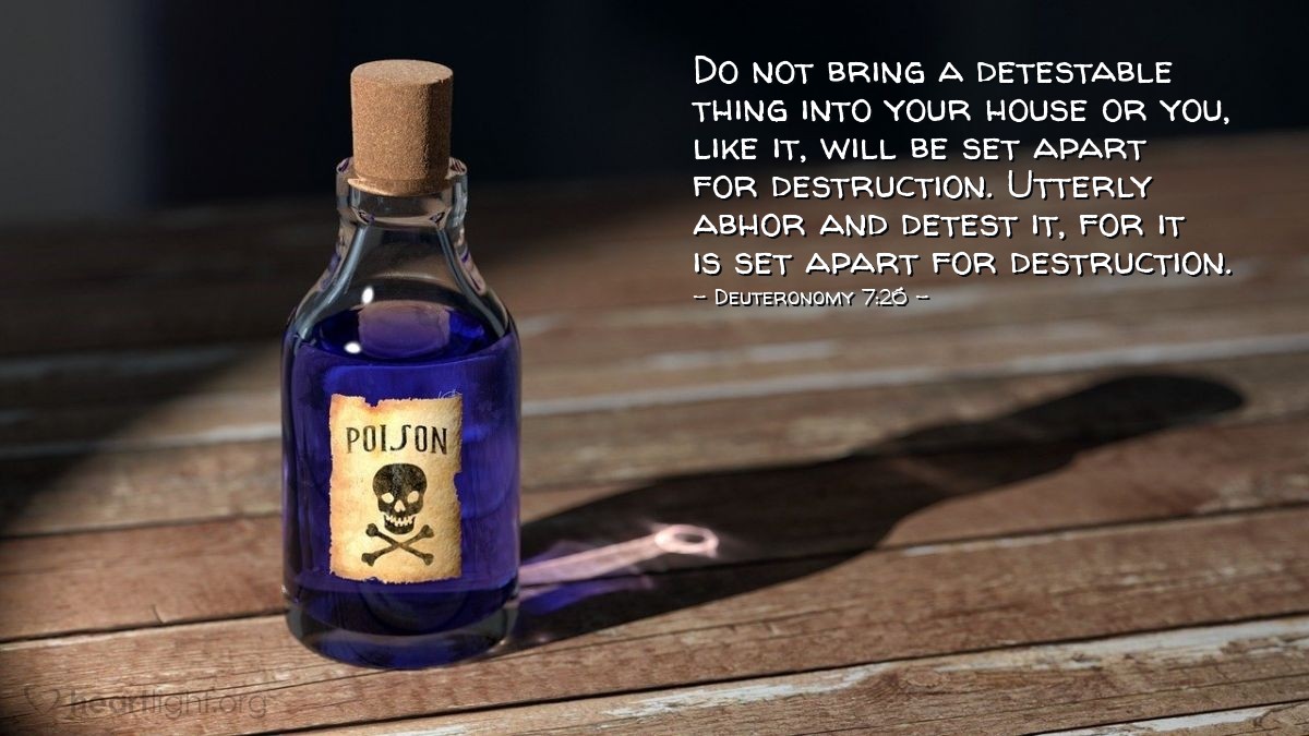 Deuteronomy 7:26 | Do not bring a detestable thing into your house or you, like it, will be set apart for destruction. Utterly abhor and detest it, for it is set apart for destruction.