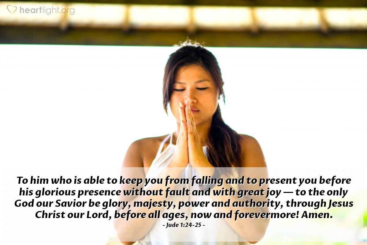 Jude 1:24-25 | To him who is able to keep you from falling and to present you before his glorious presence without fault and with great joy - to the only God our Savior be glory, majesty, power and authority, through Jesus Christ our Lord, before all ages, now and forevermore! Amen.