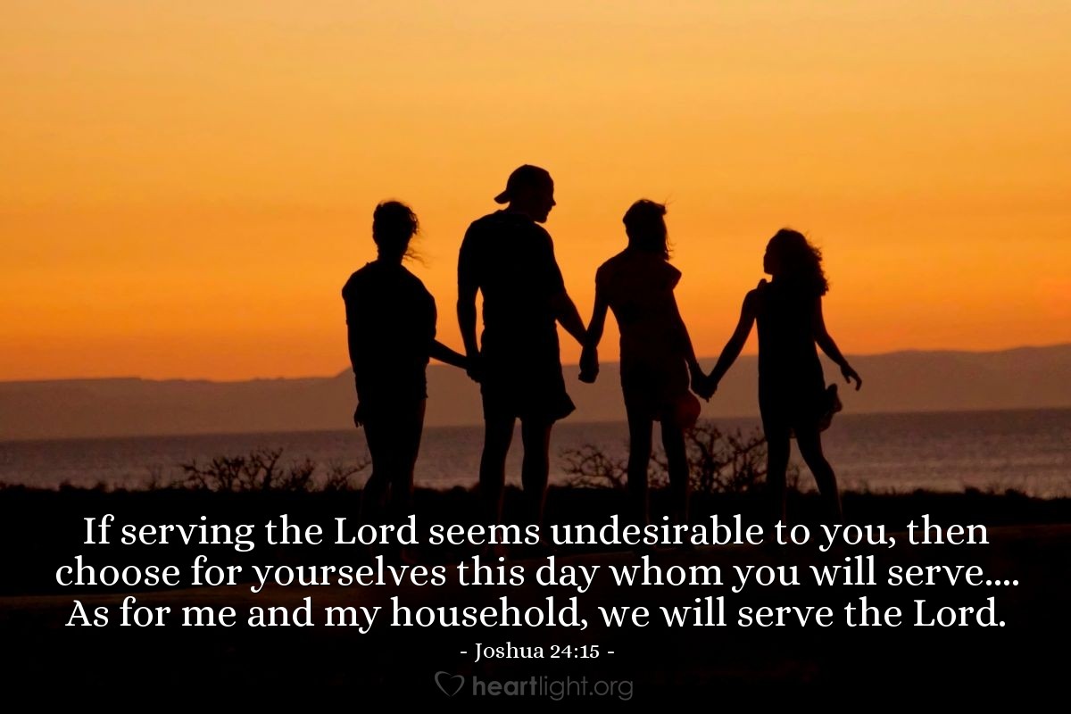 Joshua 24:15 | If serving the Lord seems undesirable to you, then choose for yourselves this day whom you will serve.... As for me and my household, we will serve the Lord.