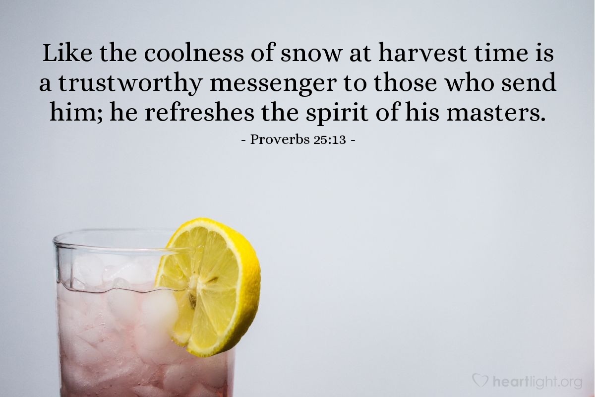 Proverbs 25:13 | Like the coolness of snow at harvest time is a trustworthy messenger to those who send him; he refreshes the spirit of his masters.