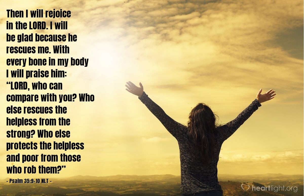 Illustration of Psalm 35:9-10 NLT — Then I will rejoice in the Lord. I will be glad because he rescues me. With every bone in my body I will praise him: “Lord, who can compare with you? Who else rescues the helpless from the strong? Who else protects the helpless and poor from those who rob them?”