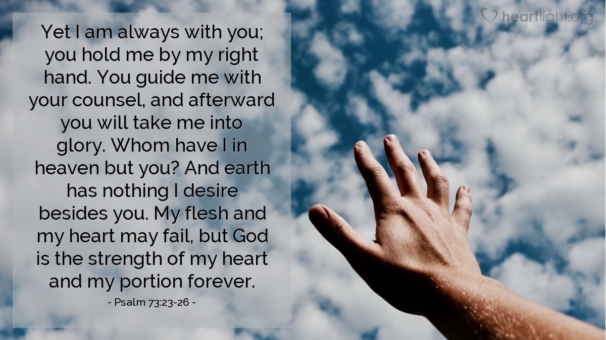 Illustration of Psalm 73:23-26 — Yet I am always with you; you hold me by my right hand. You guide me with your counsel, and afterward you will take me into glory. Whom have I in heaven but you? And earth has nothing I desire besides you. My flesh and my heart may fail, but God is the strength of my heart and my portion forever.
