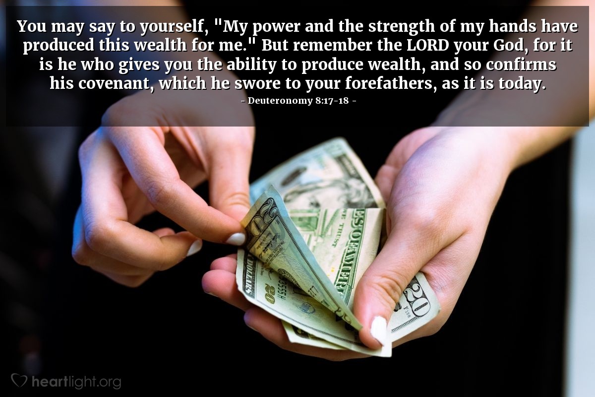 Deuteronomy 8:17-18 | You may say to yourself, "My power and the strength of my hands have produced this wealth for me." But remember the LORD your God, for it is he who gives you the ability to produce wealth, and so confirms his covenant, which he swore to your forefathers, as it is today.