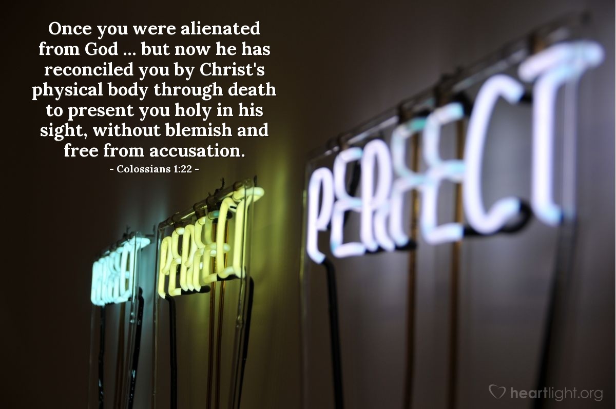 Colossians 1:22 | Once you were alienated from God ... but now he has reconciled you by Christ's physical body through death to present you holy in his sight, without blemish and free from accusation.