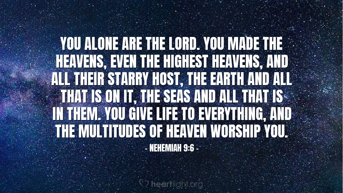 Nehemiah 9:6 | [The people of God stood and worshiped him, saying:] "You alone are the LORD. You made the heavens, even the highest heavens, and all their starry host, the earth and all that is on it, the seas and all that is in them. You give life to everything, and the multitudes of heaven worship you."